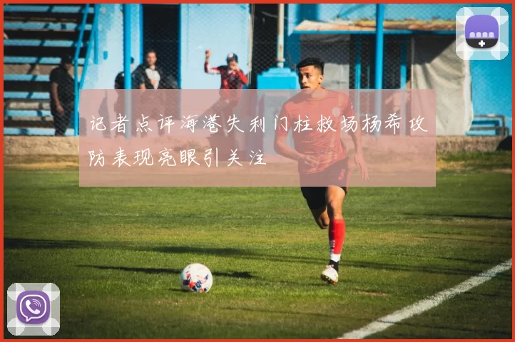记者点评海港失利门柱救场杨希攻防表现亮眼引关注