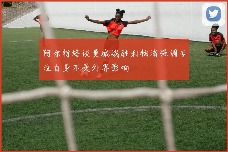 阿尔特塔谈曼城战胜利物浦强调专注自身不受外界影响