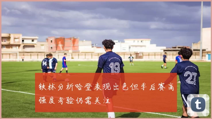铁林分析哈登表现出色但季后赛高强度考验仍需关注