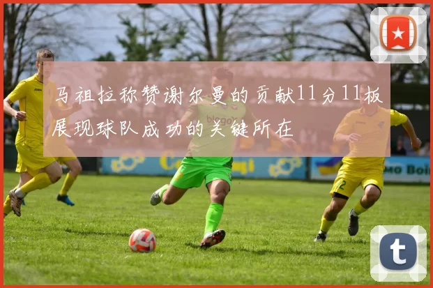 马祖拉称赞谢尔曼的贡献11分11板展现球队成功的关键所在